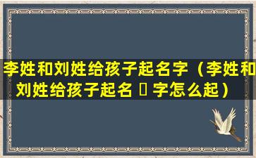 李姓和刘姓给孩子起名字（李姓和刘姓给孩子起名 ☘ 字怎么起）